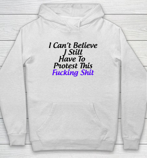 Pro Choice Shirt I Can't Believe I Still Have To Protest This Fucking Shit Hoodie