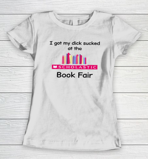 I Got My Dick Sucked At The Scholastic Book Fair Women's T-Shirt