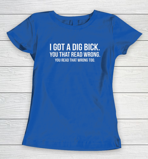 I Got A Dig Bick Shirt Women's T-Shirt 6