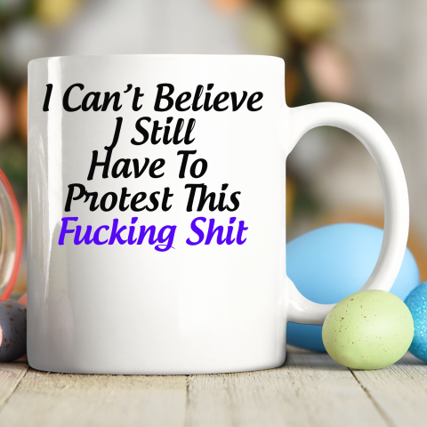 Pro Choice Shirt I Can't Believe I Still Have To Protest This Fucking Shit Ceramic Mug 11oz