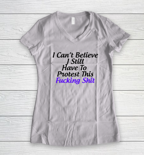 Pro Choice Shirt I Can't Believe I Still Have To Protest This Fucking Shit Women's V-Neck T-Shirt