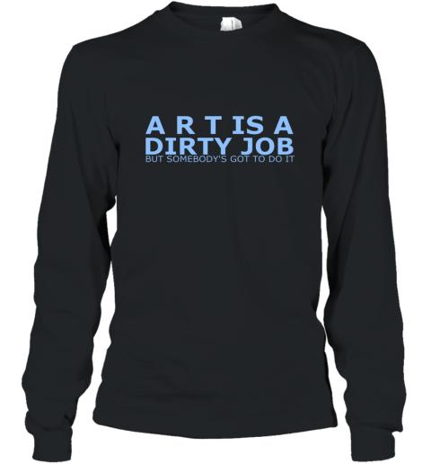 Art Is A Dirty Job But Somebodys Got To Do It Art Shirt Long Sleeve