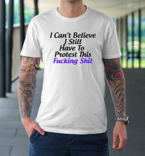 Pro Choice Shirt I Can't Believe I Still Have To Protest This Fucking Shit T-Shirt