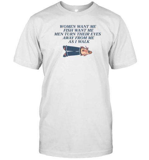 Women Want Me Fish Want Me Men Turn Their Eyes Away From Me As I Walk T-Shirt